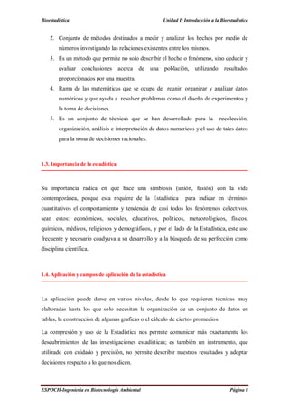 Bioestadística Unidad I: Introducción a la Bioestadística
ESPOCH-Ingeniería en Biotecnología Ambiental Página 8
2. Conjunto de métodos destinados a medir y analizar los hechos por medio de
números investigando las relaciones existentes entre los mismos.
3. Es un método que permite no solo describir el hecho o fenómeno, sino deducir y
evaluar conclusiones acerca de una población, utilizando resultados
proporcionados por una muestra.
4. Rama de las matemáticas que se ocupa de reunir, organizar y analizar datos
numéricos y que ayuda a resolver problemas como el diseño de experimentos y
la toma de decisiones.
5. Es un conjunto de técnicas que se han desarrollado para la recolección,
organización, análisis e interpretación de datos numéricos y el uso de tales datos
para la toma de decisiones racionales.
1.3. Importancia de la estadística
Su importancia radica en que hace una simbiosis (unión, fusión) con la vida
contemporánea, porque esta requiere de la Estadística para indicar en términos
cuantitativos el comportamiento y tendencia de casi todos los fenómenos colectivos,
sean estos: económicos, sociales, educativos, políticos, meteorológicos, físicos,
químicos, médicos, religiosos y demográficos, y por el lado de la Estadística, este uso
frecuente y necesario coadyuva a su desarrollo y a la búsqueda de su perfección como
disciplina científica.
1.4. Aplicación y campos de aplicación de la estadística
La aplicación puede darse en varios niveles, desde lo que requieren técnicas muy
elaboradas hasta los que solo necesitan la organización de un conjunto de datos en
tablas, la construcción de algunas graficas o el cálculo de ciertos promedios.
La compresión y uso de la Estadística nos permite comunicar más exactamente los
descubrimientos de las investigaciones estadísticas; es también un instrumento, que
utilizado con cuidado y precisión, no permite describir nuestros resultados y adoptar
decisiones respecto a lo que nos dicen.
 