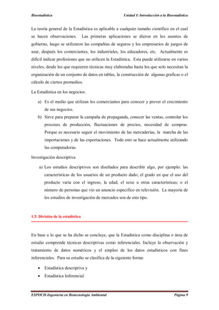 Bioestadística Unidad I: Introducción a la Bioestadística
ESPOCH-Ingeniería en Biotecnología Ambiental Página 9
La teoría general de la Estadística es aplicable a cualquier tamaño científico en el cual
se hacen observaciones. Las primeras aplicaciones se dieron en los asuntos de
gobierno, luego se utilizaron las compañías de seguros y los empresarios de juegos de
azar, después los comerciantes, los industriales, los educadores, etc. Actualmente es
difícil indicar profesiones que no utilicen la Estadística. Esta puede utilizarse en varios
niveles, desde los que requieren técnicas muy elaboradas hasta los que solo necesitan la
organización de un conjunto de datos en tablas, la construcción de algunas graficas o el
cálculo de ciertos promedios.
La Estadística en los negocios:
a) Es el medio que utilizan los comerciantes para conocer y prever el crecimiento
de sus negocios.
b) Sirve para preparar la campaña de propaganda, conocer las ventas, controlar los
procesos de producción, fluctuaciones de precios, necesidad de compras.
Porque es necesario seguir el movimiento de las mercaderías, la marcha de las
importaciones y de las exportaciones. Todo esto se hace actualmente utilizando
las computadoras.
Investigación descriptiva
a) Los estudios descriptivos son diseñados para describir algo, por ejemplo: las
características de los usuarios de un producto dado; el grado en que el uso del
producto varía con el ingreso, la edad, el sexo u otras características; o el
número de personas que vio un anuncio especifico en televisión. La mayoría de
los estudios de investigación de mercados son de este tipo.
1.5. División de la estadística
En base a lo que se ha dicho se concluye, que la Estadística como disciplina o área de
estudio comprende técnicas descriptivas como inferenciales. Incluye la observación y
tratamiento de datos numéricos y el empleo de los datos estadísticos con fines
inferenciales. Para su estudio se clasifica de la siguiente forma:
 Estadística descriptiva y
 Estadística Inferencial
 