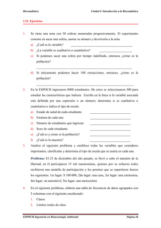 Bioestadística Unidad I: Introducción a la Bioestadística
ESPOCH-Ingeniería en Biotecnología Ambiental Página 46
1.21. Ejercicios.
1. Se tiene una urna con 50 esferas numeradas progresivamente. El experimento
consiste en sacar una esfera, anotar su número y devolverla a la urna.
a) ¿Cuál es la variable? ______________________________________
b) ¿La variable es cualitativa o cuantitativa? ____________________
c) Si podemos sacar una esfera por tiempo indefinido, entonces ¿cómo es la
población?
___________________________________________________________
d) Si únicamente podemos hacer 100 extracciones, entonces, ¿cómo es la
población?
____________________________________________________________
2. En la ESPOCH ingresaron 8000 estudiantes. De estos se seleccionaron 500 para
estudiar las características que indican. Escribe en la línea si la variable asociada
está definida por una expresión o un número; determina si es cualitativa o
cuantitativa e indica el tipo de escala.
a) Estado de salud de cada estudiante. _________________________
b) Estatura de cada uno _________________________
c) Número de estudiantes que ingresan _________________________
d) Sexo de cada estudiante _________________________
e) ¿Cuál es y cómo es la población? _________________________
f) ¿Cuál es la muestra? _________________________
3. Analiza el siguiente problema y establece todas las variables que consideres
importantes, clasifícalas y determina el tipo de escala que se usaría en cada una.
Problema: El 23 de diciembre del año pasado, se llevó a cabo el maratón de la
libertad; en él participaron 15 mil maratonistas, quienes por su esfuerzo todos
recibieron una medalla de participación y los premios que se repartieron fueron
los siguientes: 1er lugar: $ 100 000, 2do lugar: una casa, 3er lugar: una camioneta,
4to lugar: un automóvil, 5to lugar: una motocicleta
4. En el siguiente problema, elabora una tabla de frecuencia de datos agrupados con
5 columnas con el siguiente encabezado:
1. Clases
2. Límites reales de clase
 