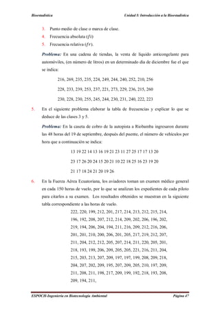 Bioestadística Unidad I: Introducción a la Bioestadística
ESPOCH-Ingeniería en Biotecnología Ambiental Página 47
3. Punto medio de clase o marca de clase.
4. Frecuencia absoluta ( )
5. Frecuencia relativa ( ).
Problema: En una cadena de tiendas, la venta de líquido anticongelante para
automóviles, (en número de litros) en un determinado día de diciembre fue el que
se indica:
216, 269, 235, 235, 224, 249, 244, 240, 252, 210, 256
228, 233, 239, 253, 237, 221, 273, 229, 236, 215, 260
230, 228, 230, 255, 245, 244, 230, 231, 240, 222, 223
5. En el siguiente problema elaborar la tabla de frecuencias y explicar lo que se
deduce de las clases 3 y 5.
Problema: En la caseta de cobro de la autopista a Riobamba ingresaron durante
las 48 horas del 19 de septiembre, después del puente, el número de vehículos por
hora que a continuación se indica:
13 19 22 14 13 16 19 21 23 11 27 25 17 17 13 20
23 17 26 20 24 15 20 21 10 22 18 25 16 23 19 20
21 17 18 24 21 20 19 26
6. En la Fuerza Aérea Ecuatoriana, los aviadores toman un examen médico general
en cada 150 horas de vuelo, por lo que se analizan los expedientes de cada piloto
para citarlos a su examen. Los resultados obtenidos se muestran en la siguiente
tabla correspondiente a las horas de vuelo.
222, 220, 199, 212, 201, 217, 214, 213, 212, 215, 214,
196, 192, 208, 207, 212, 214, 209, 202, 206, 196, 202,
219, 194, 206, 204, 194, 211, 216, 209, 212, 216, 206,
201, 201, 210, 200, 206, 201, 205, 217, 219, 212, 207,
211, 204, 212, 212, 205, 207, 214, 211, 220, 205, 201,
218, 193, 199, 206, 209, 205, 205, 221, 216, 211, 204,
215, 203, 213, 207, 209, 197, 197, 199, 208, 209, 218,
204, 207, 202, 209, 195, 207, 209, 205, 210, 197, 209,
211, 208, 211, 198, 217, 209, 199, 192, 218, 193, 208,
209, 194, 211,
 
