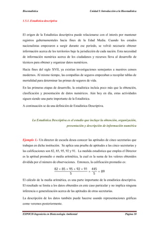 Bioestadística Unidad I: Introducción a la Bioestadística
ESPOCH-Ingeniería en Biotecnología Ambiental Página 10
1.5.1. Estadística descriptiva
El origen de la Estadística descriptiva puede relacionarse con el interés por mantener
registros gubernamentales hacia fines de la Edad Media. Cuando los estados
nacionalistas empezaron a surgir durante ese período, se volvió necesario obtener
información acerca de los territorios bajo la jurisdicción de cada nación. Esta necesidad
de información numérica acerca de los ciudadanos y recursos lleva al desarrollo de
técnicos para obtener y organizar datos numéricos.
Hacia fines del siglo XVII, ya existían investigaciones semejantes a nuestros censos
modernos. Al mismo tiempo, las compañías de seguros empezaban a recopilar tablas de
mortalidad para determinar las primas de seguros de vida.
En las primeras etapas de desarrollo, la estadística incluía poco más que la obtención,
clasificación y presentación de datos numéricos. Aún hoy en día, estas actividades
siguen siendo una parte importante de la Estadística.
A continuación se da una definición de Estadística Descriptiva.
La Estadística Descriptiva es el estudio que incluye la obtención, organización,
presentación y descripción de información numérica
Ejemplo 1.- Un director de escuela desea conocer las aptitudes de cinco secretarias que
trabajan en dicha institución. Se aplica una prueba de aptitudes a las cinco secretarias y
las calificaciones son 82, 85, 95, 92 y 91. La medida estadística que emplea el Director
es la aptitud promedio o media aritmética, la cual es la suma de los valores obtenidos
dividida por el número de observaciones. Entonces, la calificación promedio es:
82 + 85 + 95 + 92 + 91
5
=
445
5
= 89
El cálculo de la media aritmética, es una parte importante de la estadística descriptiva.
El resultado se limita a los datos obtenidos en este caso particular y no implica ninguna
inferencia o generalización acerca de las aptitudes de otras secretarias.
La descripción de los datos también puede hacerse usando representaciones gráficas
como veremos posteriormente.
 