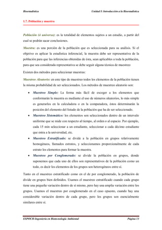 Bioestadística Unidad I: Introducción a la Bioestadística
ESPOCH-Ingeniería en Biotecnología Ambiental Página 13
1.7. Población y muestra
Población (ó universo): es la totalidad de elementos sujetos a un estudio, a partir del
cual se podrán sacar conclusiones.
Muestra: es una porción de la población que es seleccionada para su análisis. Si el
objetivo es aplicar la estadística inferencial, la muestra debe ser representativa de la
población para que las inferencias obtenidas de ésta, sean aplicables a toda la población,
para que sea considerada representativa se debe seguir alguna técnica de muestreo
Existen dos métodos para seleccionar muestras:
Muestreo Aleatorio: en este tipo de muestreo todos los elementos de la población tienen
la misma probabilidad de ser seleccionados. Los métodos de muestreo aleatorio son:
 Muestreo Simple: La forma más fácil de escoger a los elementos que
conformarán la muestra es mediante el uso de números aleatorios, lo más simple
es generarlos en la calculadora o en la computadora, éstos determinarán la
posición del elemento del listado de la población que ha de ser seleccionado.
 Muestreo Sistemático: los elementos son seleccionados dentro de un intervalo
uniforme que se mide con respecto al tiempo, al orden o al espacio. Por ejemplo,
cada 15 min seleccionar a un estudiante, seleccionar a cada décimo estudiante
que entra a la universidad, etc.
 Muestreo Estratificado: se divide a la población en grupos relativamente
homogéneos, llamados estratos, y seleccionamos proporcionalmente de cada
estrato los elementos para formar la muestra.
 Muestreo por Conglomerado: se divide la población en grupos, donde
suponemos que cada uno de ellos son representativos de la población como un
todo, es decir los elementos de los grupos son heterogéneos entre sí.
Tanto en el muestreo estratificado como en el de por conglomerado, la población de
divide en grupos bien definidos. Usamos el muestreo estratificado cuando cada grupo
tiene una pequeña variación dentro de sí mismo, pero hay una amplia variación entre los
grupos. Usamos el muestreo por conglomerado en el caso opuesto, cuando hay una
considerable variación dentro de cada grupo, pero los grupos son esencialmente
similares entre sí.
 