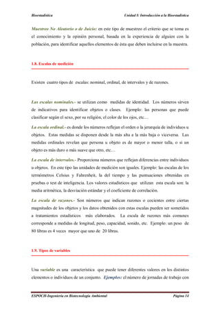 Bioestadística Unidad I: Introducción a la Bioestadística
ESPOCH-Ingeniería en Biotecnología Ambiental Página 14
Muestreo No Aleatorio o de Juicio: en este tipo de muestreo el criterio que se toma es
el conocimiento y la opinión personal, basada en la experiencia de alguien con la
población, para identificar aquellos elementos de ésta que deben incluirse en la muestra.
1.8. Escalas de medición
Existen cuatro tipos de escalas: nominal, ordinal, de intervalos y de razones.
Las escalas nominales.- se utilizan como medidas de identidad. Los números sirven
de indicativos para identificar objetos o clases. Ejemplo: las personas que puede
clasificar según el sexo, por su religión, el color de los ojos, etc…
La escala ordinal.- es donde los números reflejan el orden o la jerarquía de individuos u
objetos. Estas medidas se disponen desde la más alta a la más baja o viceversa. Las
medidas ordinales revelan que persona u objeto es de mayor o menor talla, o si un
objeto es más duro o más suave que otro, etc…
La escala de intervalos.- Proporciona números que reflejan diferencias entre individuos
u objetos. En este tipo las unidades de medición son iguales. Ejemplo: las escalas de los
termómetros Celsius y Fahrenheit, la del tiempo y las puntuaciones obtenidas en
pruebas o test de inteligencia. Los valores estadísticos que utilizan esta escala son: la
media aritmética, la desviación estándar y el coeficiente de correlación.
La escala de razones.- Son números que indican razones o cocientes entre ciertas
magnitudes de los objetos y los datos obtenidos con estas escalas pueden ser sometidos
a tratamientos estadísticos más elaborados. La escala de razones más comunes
corresponde a medidas de longitud, peso, capacidad, sonido, etc. Ejemplo: un peso de
80 libras es 4 veces mayor que uno de 20 libras.
1.9. Tipos de variables
Una variable es una característica que puede tener diferentes valores en los distintos
elementos o individuos de un conjunto. Ejemplos: el número de jornadas de trabajo con
 