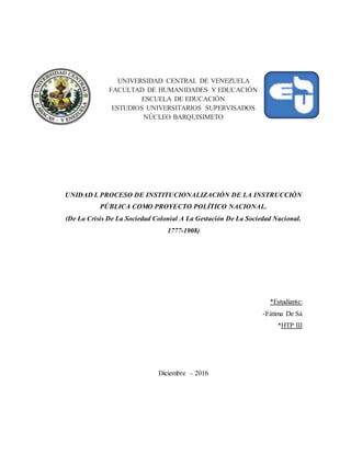 UNIVERSIDAD CENTRAL DE VENEZUELA
FACULTAD DE HUMANIDADES Y EDUCACIÓN
ESCUELA DE EDUCACIÓN
ESTUDIOS UNIVERSITARIOS SUPERVISADOS
NÚCLEO BARQUISIMETO
UNIDAD I. PROCESO DE INSTITUCIONALIZACIÓN DE LA INSTRUCCIÓN
PÚBLICA COMO PROYECTO POLÍTICO NACIONAL.
(De La Crisis De La Sociedad Colonial A La Gestación De La Sociedad Nacional.
1777-1908)
*Estudiante:
-Fátima De Sá
*HTP III
Diciembre – 2016
 