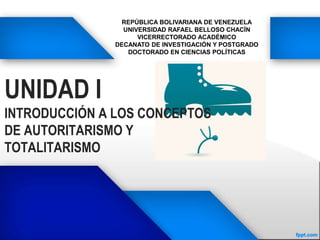 UNIDAD I
INTRODUCCIÓN A LOS CONCEPTOS
DE AUTORITARISMO Y
TOTALITARISMO
REPÚBLICA BOLIVARIANA DE VENEZUELA
UNIVERSIDAD RAFAEL BELLOSO CHACÍN
VICERRECTORADO ACADÉMICO
DECANATO DE INVESTIGACIÓN Y POSTGRADO
DOCTORADO EN CIENCIAS POLÍTICAS
 