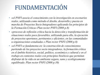 FUNDAMENTACIÓN
• «el PNFI asocia el conocimiento con la investigación en escenarios
reales, utilizando como método el diseño, desarrollo y puesta en
marcha de Proyectos Socio Integradores aplicando los principios de
la Formación Crítica» Plan rector PNFI (2008 p.8)
• «procesos de reflexión crítica hacia la detección y transformación de
situaciones reales poco favorables, utilizando para ello, la ejecución
de proyectos oportunos, pertinentes y eficientes, en las comunidades
u organizaciones estudiadas.» Plan rector PNFI (2008 p.8)
• «el PNFI se fundamenta en: la construcción de conocimientos
partiendo de los proyectos socio integradores, la formación crítica
en el ámbito histórico, social, político, económico y cultural y en el
trabajo en contextos reales con principios bioéticos que permitan
disfrutar de la vida en un ambiente seguro, sano y ecológicamente
equilibrado. Plan rector PNFI (2008 p.10)
 