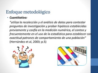 Enfoque metodológico
• Cuantitativo:
“utiliza la recolección y el análisis de datos para contestar
preguntas de investigación y probar hipótesis establecidas
previamente y confía en la medición numérica, el conteo y
frecuentemente en el uso de la estadística para establecer con
exactitud patrones de comportamiento de una población”
(Hernández et al, 2003; p.5)
 
