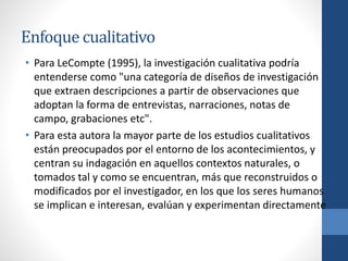 Enfoque cualitativo
• Para LeCompte (1995), la investigación cualitativa podría
entenderse como "una categoría de diseños de investigación
que extraen descripciones a partir de observaciones que
adoptan la forma de entrevistas, narraciones, notas de
campo, grabaciones etc".
• Para esta autora la mayor parte de los estudios cualitativos
están preocupados por el entorno de los acontecimientos, y
centran su indagación en aquellos contextos naturales, o
tomados tal y como se encuentran, más que reconstruidos o
modificados por el investigador, en los que los seres humanos
se implican e interesan, evalúan y experimentan directamente
 