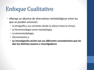 Enfoque Cualitativo
• Alberga un abanico de alternativas metodológicas entre las
que se pueden enunciar:
• la etnografía y sus variantes desde la clásica hasta la virtual,
• La fenomenología como metodología,
• La etnometodología,
• Hermenéutica y
• La investigación acción con sus diferentes connotaciones que les
dan los distintos autores e investigadores.
 