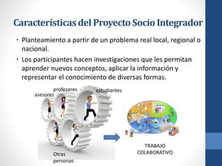 Característicasdel ProyectoSocioIntegrador
• Planteamiento a partir de un problema real local, regional o
nacional.
• Los participantes hacen investigaciones que les permitan
aprender nuevos conceptos, aplicar la información y
representar el conocimiento de diversas formas.
asesores
profesores estudiantes
Otras
personas
TRABAJO
COLABORATIVO
 