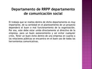 Departamento de RRPP departamento
de comunicación social
El trabajo que se realiza dentro de dicho departamento es muy
importante, de su seriedad en el planteamiento de un proyecto
dependerá el buen o mal funcionamiento de la organización.
Por eso, este debe estar unido directamente al directivo de la
empresa, para un buen asesoramiento y así evitar cualquier
crisis. Tener un buen éxito dentro de una empresa en cuanto a
las relaciones públicas se encuentra en el buen uso de todas las
herramientas comunicativas.
 