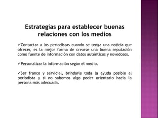 Estrategias para establecer buenas
relaciones con los medios
Contactar a los periodistas cuando se tenga una noticia que
ofrecer, es la mejor forma de crearse una buena reputación
como fuente de información con datos auténticos y novedosos.
Personalizar la información según el medio.
Ser franco y servicial, brindarle toda la ayuda posible al
periodista y si no sabemos algo poder orientarlo hacia la
persona más adecuada.
 