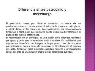 Diferencia entre patrocinio y
mecenazgo
El patrocinio tiene por objetivo aumentar la venta de un
producto concreto o incrementar el valor de la marca a corto plazo,
es decir, tiene un fin comercial. En el patrocinio, los patrocinadores
financian a cambio de que su marca quede expuesta directamente al
público del evento patrocinado.
El mecenazgo, en un principio, es una acción de la empresa realizada
por gusto y de la que no se espera nada a cambio. En realidad si que
supone un beneficio de imagen a largo plazo para la empresa
patrocinadora, pues a pesar de no aparecer directamente al público
del acto, financiar estos proyectos aportan nobleza y preocupación
social por ello es una gestión propia de las relaciones públicas.
 