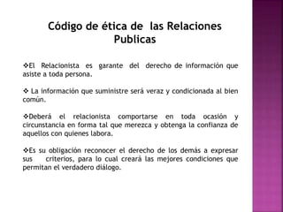 Código de ética de las Relaciones
Publicas
El Relacionista es garante del derecho de información que
asiste a toda persona.
 La información que suministre será veraz y condicionada al bien
común.
Deberá el relacionista comportarse en toda ocasión y
circunstancia en forma tal que merezca y obtenga la confianza de
aquellos con quienes labora.
Es su obligación reconocer el derecho de los demás a expresar
sus criterios, para lo cual creará las mejores condiciones que
permitan el verdadero diálogo.
 