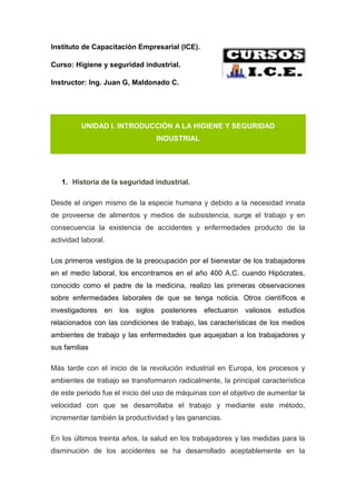 Instituto de Capacitación Empresarial (ICE).
Curso: Higiene y seguridad industrial.
Instructor: Ing. Juan G, Maldonado C.
UNIDAD I. INTRODUCCIÓN A LA HIGIENE Y SEGURIDAD
INDUSTRIAL
1. Historia de la seguridad industrial.
Desde el origen mismo de la especie humana y debido a la necesidad innata
de proveerse de alimentos y medios de subsistencia, surge el trabajo y en
consecuencia la existencia de accidentes y enfermedades producto de la
actividad laboral.
Los primeros vestigios de la preocupación por el bienestar de los trabajadores
en el medio laboral, los encontramos en el año 400 A.C. cuando Hipócrates,
conocido como el padre de la medicina, realizo las primeras observaciones
sobre enfermedades laborales de que se tenga noticia. Otros científicos e
investigadores en los siglos posteriores efectuaron valiosos estudios
relacionados con las condiciones de trabajo, las características de los medios
ambientes de trabajo y las enfermedades que aquejaban a los trabajadores y
sus familias
Más tarde con el inicio de la revolución industrial en Europa, los procesos y
ambientes de trabajo se transformaron radicalmente, la principal característica
de este periodo fue el inicio del uso de máquinas con el objetivo de aumentar la
velocidad con que se desarrollaba el trabajo y mediante este método,
incrementar también la productividad y las ganancias.
En los últimos treinta años, la salud en los trabajadores y las medidas para la
disminución de los accidentes se ha desarrollado aceptablemente en la
 