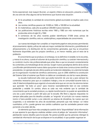 INSTITUTO DE ESTUDIOS SUPERIORES SANTA MARÍA
Profesorado de Nivel Primario
TIC | AÑO 2017 | PROF. FRANCO J. CHAILE
3
forma exponencial. José Joaquín Brunner, un experto chileno en educación, presenta a través
de una serie de cifras algunos de los fenómenos que ilustran esta situación:
En la actualidad, la cantidad de conocimiento global acumulado se duplica cada cinco
años.
Las revistas científicas pasaron de 10.000 en 1900, a 100.000 en la actualidad.
En matemáticas, cada año se publican 200.000 nuevos teoremas.
Las publicaciones históricas escritas entre 1960 y 1980 son más numerosas que las
producidas entre el siglo IV y 1960.
A comienzos de los años noventa podían identificarse 37.000 áreas activas de
investigación científica, esto es, subdisciplinas y especialidades de conocimiento.
Las nuevas tecnologías han cumplido un importante papel en este proceso permitiendo
el procesamiento rápido y eficaz de cada vez mayor cantidad de información y posibilitando el
almacenamiento y la distribución de los conocimientos generados, que hoy se encuentran
fácilmente disponibles para los propios científicos, y, en menor medida, para el resto de la
población.
El conocimiento que se produce, sin embargo, no es definitivo ni estable; no lo era antes,
y menos lo es ahora, cuando el volumen de la producción científica, su carácter internacional y
su condición mucho más profesionalizada que antes, lleva a que se renueven constantemente
los contenidos y la metodología de las ciencias. Surgen nuevos paradigmas dentro de la ciencia
y se difunden periódicamente nuevos datos que ponen en duda otras construcciones científicas
precedentes. Un ejemplo de esto último podría ser la decisión (debatida y no unánime) tomada
por la organización mundial de científicos astrónomos, que en 2006 redefinió la constitución
del Sistema Solar al sostener que Plutón no debía ser considerado uno de los nueve planetas.
La escuela tradicional solía creer que podía transmitir de una vez y para siempre los
contenidos necesarios para que un ciudadano trabaje y viva en comunidad durante toda su
vida. El ideal enciclopedista que organizó a la escuela tenía que ver con eso: los alumnos tenían
que aprender “de todo un poco” para moverse razonablemente bien en ese contexto
predecible y estable. En cambio, ahora es cada vez más evidente que la cantidad de
conocimiento que la sociedad produce y su rápida transformación no puede ser aprendida de
una vez y para siempre a partir del paso por la escuela. Ello llevó a algunas respuestas no
siempre adecuadas para los desafíos actuales: se “engorda” el currículo con nuevas materias
(como si fuera posible sumar a una colección ya extensa de disciplinas, las nuevas que van
surgiendo), o se extienden los años de escolaridad, pensando que más tiempo –un índice
cuantitativo, al fin–, puede generar ese cambio cualitativo que las sociedades parecen estar
poniendo a la orden del día.
Un elemento que hace más compleja la cuestión de la “disponibilidad” de la información
es que aparece lo que algunos analistas señalan como el peligro de “saturación informativa”,
planteando nuevos desafíos para la escuela. No parece posible que las personas retengan la
cantidad de información de la que se dispone en la actualidad, ni que puedan organizar en
 