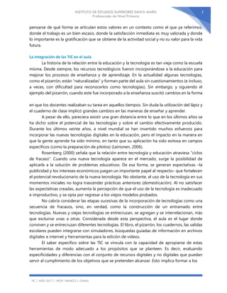 INSTITUTO DE ESTUDIOS SUPERIORES SANTA MARÍA
Profesorado de Nivel Primario
TIC | AÑO 2017 | PROF. FRANCO J. CHAILE
7
pensarse de qué forma se articulan estos valores en un contexto como el que ya referimos,
donde el trabajo es un bien escaso, donde la satisfacción inmediata es muy valorada y donde
lo importante es la gratificación que se obtiene de la actividad social y no su valor para la vida
futura.
La integración de las TIC en el aula
La historia de la relación entre la educación y la tecnología es tan vieja como la escuela
misma. Desde siempre, los recursos tecnológicos fueron incorporándose a la educación para
mejorar los procesos de enseñanza y de aprendizaje. En la actualidad algunas tecnologías,
como el pizarrón, están “naturalizadas” y forman parte del aula sin cuestionamientos (e incluso,
a veces, con dificultad para reconocerlos como tecnologías). Sin embargo, y siguiendo el
ejemplo del pizarrón, cuando este fue incorporado a la enseñanza suscitó cambios en la forma
en que los docentes realizaban su tarea en aquellos tiempos. Sin duda la utilización del lápiz y
el cuaderno de clase implicó grandes cambios en las maneras de enseñar y aprender.
A pesar de ello, pareciera existir una gran distancia entre lo que en los últimos años se
ha dicho sobre el potencial de las tecnologías y sobre el cambio efectivamente producido.
Durante los últimos veinte años, a nivel mundial se han invertido muchos esfuerzos para
incorporar las nuevas tecnologías digitales en la educación, pero el impacto en la manera en
que la gente aprende ha sido mínimo, en tanto que su aplicación ha sido exitosa en campos
específicos (como la preparación de pilotos) (Leinonen, 2006).
Rosenberg (2000) señala que la relación entre tecnología y educación atraviesa “ciclos
de fracaso”. Cuando una nueva tecnología aparece en el mercado, surge la posibilidad de
aplicarla a la solución de problemas educativos. De esa forma, se generan expectativas –la
publicidad y los intereses económicos juegan un importante papel al respecto– que fortalecen
el potencial revolucionario de la nueva tecnología. No obstante, el uso de la tecnología en sus
momentos iniciales no logra trascender prácticas anteriores (domesticación). Al no satisfacer
las expectativas creadas, aumenta la percepción de que el uso de la tecnología es inadecuado
e improductivo, y se opta por regresar a los viejos modelos probados.
No cabría considerar las etapas sucesivas de la incorporación de tecnologías como una
secuencia de fracasos, sino, en verdad, como la construcción de un entramado entre
tecnologías. Nuevas y viejas tecnologías se entrecruzan, se agregan y se interrelacionan, más
que excluirse unas a otras. Considerada desde esta perspectiva, el aula es el lugar donde
conviven y se entrecruzan diferentes tecnologías. El libro, el pizarrón, los cuadernos, las salidas
escolares pueden integrarse con simuladores, búsquedas guiadas de información en archivos
digitales e internet y herramientas para la edición de videos.
El saber específico sobre las TIC se vincula con la capacidad de apropiarse de estas
herramientas de modo adecuado a los propósitos que se planteen. Es decir, evaluando
especificidades y diferencias con el conjunto de recursos digitales y no digitales que puedan
servir al cumplimiento de los objetivos que se pretenden alcanzar. Esto implica formar a los
 