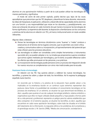 INSTITUTO DE ESTUDIOS SUPERIORES SANTA MARÍA
Profesorado de Nivel Primario
TIC | AÑO 2017 | PROF. FRANCO J. CHAILE
8
alumnos en una aproximación holística a partir de la cual puedan utilizar las tecnologías de
manera pertinente y significativa.
A modo de cierre de este primer capítulo, podría decirse que, lejos de las voces
apocalípticas que preconizan que las TIC desplazan y desenfocan la tarea docente, retomando
las ideas de Hargreaves, la aplicación, utilización y desarrollo de las capacidades de los alumnos
son una función y una responsabilidad que recae en los docentes, y, paradójicamente, una
tarea casi artesanal, de pensar en cada momento de qué manera incorporar las tecnologías de
forma significativa. La experiencia del docente, la disposición a familiarizarse con los consumos
y prácticas de los alumnos en relación con TIC y el marco institucional serán sin duda variables
relevantes.
Algunas ideas a destacar:
Pensar las tecnologías en términos dicotómicos como “buenas” o “malas” conduce a
estancarnos en el terreno de los lugares comunes, que no permiten una visión crítica,
creativa y comunicativa sobre su incorporación y el aprovechamiento del potencial que
estas ofrecen para los procesos educativos.
Las tecnologías no deben ser concebidas como simples herramientas o instrumentos
que están ahí y se pueden adoptar o no. La mirada que proponemos supone considerar
que somos sujetos mediados por tecnologías y, por lo tanto, se puede reflexionar sobre
los efectos que ellas promueven en las personas y sus prácticas.
La incorporación de tecnologías puede pensarse como un proceso de integración donde
los nuevos recursos se complementan con otros más tradicionales para la escuela.
Posiciones frente a la tecnología
En relación con las TIC: hay quienes adoran y celebran las nuevas tecnologías, los
tecnófilos, y quienes las odian y culpan de todo, los tecnófobos. Así lo expresa la pedagoga
española Juana Sancho:
Un recorrido por la historia y la práctica de la educación hace posible ubicar a los
implicados en la enseñanza escolar en un continuo cuyos extremos representan dos
posturas claras frente a la posibilidad de considerar el conocimiento tecnológico en los
procesos de enseñanza. En un extremo, se situarían los que denominaré tecnófobos, es
decir, aquellos para quienes el uso de cualquier tecnología (artefacto, sistema simbólico u
organizativo) que ellos no hayan utilizado desde pequeños y haya pasado a formar parte
de su vida personal y profesional, representa un peligro para los valores establecidos que
ellos comparten. En el extremo opuesto, se situarían los tecnófilos, es decir, aquellos que
encuentran en cada nueva aportación tecnológica, sobre todo las situadas en el ámbito
del tratamiento de la información, la respuesta última a los problemas de la enseñanza y
el aprendizaje escolar (J. M. Sancho [1998], “Medios de comunicación, sociedad de la
 