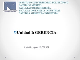 INSTITUTO UNIVERSITARIO POLITÉCNICO
SANTIAGO MARIÑO
FACULTAD DE INGENIERÍA
ESCUELA INGENIERÍA INDUSTRIAL
CÁTEDRA: GERENCIA INDUSTRIAL
Unidad I: GERENCIA
Ibeth Rodríguez 13,008,182
 