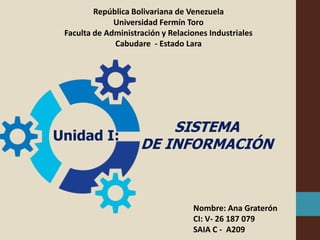 República Bolivariana de Venezuela
Universidad Fermín Toro
Faculta de Administración y Relaciones Industriales
Cabudare - Estado Lara
Nombre: Ana Graterón
CI: V- 26 187 079
SAIA C - A209
SISTEMA
DE INFORMACIÓN
Unidad I:
 