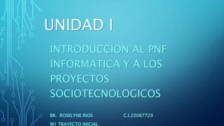 UNIDAD I
INTRODUCCION AL PNF
INFORMATICA Y A LOS
PROYECTOS
SOCIOTECNOLOGICOS
BR. ROSELYNE RIOS C.I.25087729
M1 TRAYECTO INICIAL
 