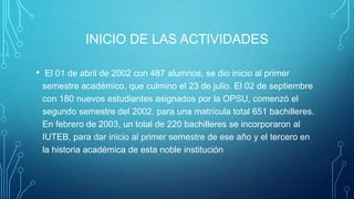 INICIO DE LAS ACTIVIDADES
• El 01 de abril de 2002 con 487 alumnos, se dio inicio al primer
semestre académico, que culmino el 23 de julio. El 02 de septiembre
con 180 nuevos estudiantes asignados por la OPSU, comenzó el
segundo semestre del 2002, para una matrícula total 651 bachilleres.
En febrero de 2003, un total de 220 bachilleres se incorporaron al
IUTEB, para dar inicio al primer semestre de ese año y el tercero en
la historia académica de esta noble institución
 