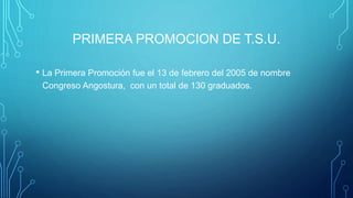 PRIMERA PROMOCION DE T.S.U.
• La Primera Promoción fue el 13 de febrero del 2005 de nombre
Congreso Angostura, con un total de 130 graduados.
 
