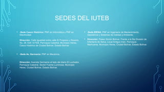 SEDES DEL IUTEB
• -Sede Casco Histórico: PNF en Informática y PNF en
Electricidad.
Dirección: Calle Igualdad entre calle El Progreso y Rosario,
No. 28, Edif. IUTEB, Parroquia Catedral, Municipio Heres,
Casco Histórico de Ciudad Bolívar, Estado Bolívar
• -Sede Av. Germanía: PNF en Mecánica.
Dirección: Avenida Germanía al lado del diario El Luchador,
Parroquia Catedral, Sector Fuente Luminosa, Municipio
Heres, Ciudad Bolívar, Estado Bolívar.
• -Sede IDENA: PNF en Ingeniería de Mantenimiento,
Geociencia y Sistemas de Calidad y Ambiente.
• Dirección: Paseo Simón Bolívar, Frente a la 5ta División de
Infantería de Selva, Local Antiguo Inan, Parroquia
Marhuanta, Municipio Heres, Ciudad Bolívar, Estado Bolívar.
 