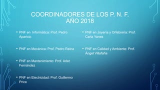COORDINADORES DE LOS P. N. F.
AÑO 2018
• PNF en Informática: Prof. Pedro
Aparicio
• PNF en Mecánica: Prof. Pedro Reina
• PNF en Mantenimiento: Prof. Arlet
Fernández
• PNF en Electricidad: Prof. Guillermo
Price
• PNF en Joyería y Orfebreria: Prof.
Carla Yanes
• PNF en Calidad y Ambiente: Prof.
Ángel Villafaña
 