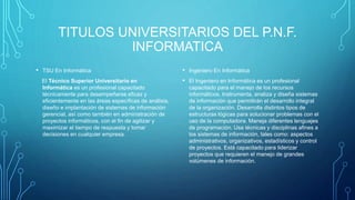 TITULOS UNIVERSITARIOS DEL P.N.F.
INFORMATICA
• TSU En Informática
El Técnico Superior Universitario en
Informática es un profesional capacitado
técnicamente para desempeñarse eficaz y
eficientemente en las áreas específicas de análisis,
diseño e implantación de sistemas de información
gerencial, así como también en administración de
proyectos informáticos, con el fin de agilizar y
maximizar el tiempo de respuesta y tomar
decisiones en cualquier empresa.
• Ingeniero En Informática
• El Ingeniero en Informática es un profesional
capacitado para el manejo de los recursos
informáticos. Instrumenta, analiza y diseña sistemas
de información que permitirán el desarrollo integral
de la organización. Desarrolla distintos tipos de
estructuras lógicas para solucionar problemas con el
uso de la computadora. Maneja diferentes lenguajes
de programación. Usa técnicas y disciplinas afines a
los sistemas de información, tales como: aspectos
administrativos, organizativos, estadísticos y control
de proyectos. Está capacitado para liderizar
proyectos que requieren el manejo de grandes
volúmenes de información.
 