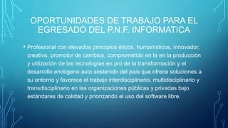 OPORTUNIDADES DE TRABAJO PARA EL
EGRESADO DEL P.N.F. INFORMATICA
• Profesional con elevados principios éticos, humanísticos, innovador,
creativo, promotor de cambios, comprometido en la en la producción
y utilización de las tecnologías en pro de la transformación y el
desarrollo endógeno auto sostenido del país que ofrece soluciones a
su entorno y favorece el trabajo interdisciplinario, multidisciplinario y
transdisciplinario en las organizaciones públicas y privadas bajo
estándares de calidad y priorizando el uso del software libre.
 