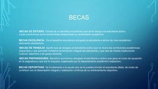 BECAS
BECAS DE ESTUDIO: Consta de un beneficio económico que se le otorga a al estudiante activo
cuyas condiciones socio-económicas obstaculizan su rendimiento académico.
BECAS EXCELENCIA: Es el beneficio económico otorgado al estudiante e activo de nivel académico
altamente satisfactorio.
BECAS DE TRABAJO: Aporte que se otorgara al estudiante activo que no reúna las condiciones académicas
requeridas y que permitan fortalecer la formación integral del estudiante y que sea de interés institucional:
Cultural, deportiva o de apoyo docente.
BECAS PREPARADURIA: Beneficio económico otorgado al estudiante a activo que gane el curso de oposición
en la asignatura a que así lo requiera, organizado por el departamento académico respectivo.
BECAS DEPORTIVAS: Se fundamenta a la ayuda que se le puedes brindar al estudiante atleta, de modo de
contribuir con el desempeño integral y realización continua de su entrenamiento deportivo.
 