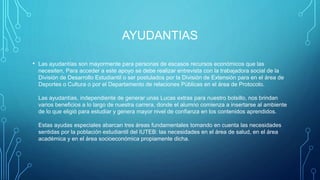 AYUDANTIAS
• Las ayudantías son mayormente para personas de escasos recursos económicos que las
necesiten, Para acceder a este apoyo se debe realizar entrevista con la trabajadora social de la
División de Desarrollo Estudiantil o ser postulados por la División de Extensión para en el área de
Deportes o Cultura o por el Departamento de relaciones Públicas en el área de Protocolo.
Las ayudantías, independiente de generar unas Lucas extras para nuestro bolsillo, nos brindan
varios beneficios a lo largo de nuestra carrera, donde el alumno comienza a insertarse al ambiente
de lo que eligió para estudiar y genera mayor nivel de confianza en los contenidos aprendidos.
Estas ayudas especiales abarcan tres áreas fundamentales tomando en cuenta las necesidades
sentidas por la población estudiantil del IUTEB: las necesidades en el área de salud, en el área
académica y en el área socioeconómica propiamente dicha.
 