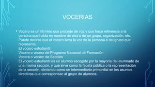 VOCERIAS
• Vocero es un término que procede de voz y que hace referencia a la
persona que habla en nombre de otra o de un grupo, organización, etc.
Puede decirse que el vocero lleva la voz de la persona o del grupo que
representa.
El vocero estudiantil
Vocero o vocera de Programa Nacional de Formación
Vocera o vocero de Sección
El vocero estudiantil es un alumno escogido por la mayoría del alumnado de
una misma sección, y que sirve como la faceta pública o la representación
de la sección, sirviendo como un intermediario primordial en los asuntos
directivos que correspondan al grupo de alumnos.
 