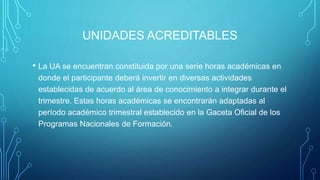 UNIDADES ACREDITABLES
• La UA se encuentran constituida por una serie horas académicas en
donde el participante deberá invertir en diversas actividades
establecidas de acuerdo al área de conocimiento a integrar durante el
trimestre. Estas horas académicas se encontrarán adaptadas al
período académico trimestral establecido en la Gaceta Oficial de los
Programas Nacionales de Formación.
 