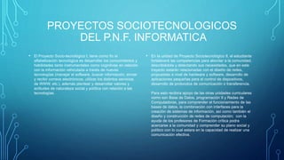 PROYECTOS SOCIOTECNOLOGICOS
DEL P.N.F. INFORMATICA
• El Proyecto Socio-tecnológico I, tiene como fin la
alfabetización tecnológica es desarrollar los conocimientos y
habilidades tanto instrumentales como cognitivas en relación
con la información vehiculada a través de nuevas
tecnologías (manejar el software, buscar información, enviar
y recibir correos electrónicos, utilizar los distintos servicios
de WWW, etc.), además plantear y desarrollar valores y
actitudes de naturaleza social y política con relación a las
tecnologías.
• En la unidad de Proyecto Sociotecnológico II, el estudiante
fortalecerá las competencias para abordar a la comunidad,
describiédola y detectando sus necesidades, que en este
trayecto estarán relacionadas con el diseño de redes,
propuestas a nivel de hardware y software, desarrollo de
aplicaciones pequeñas para el control de dispositivos,
desarrollo de protocolos de comunicación o transferencia.
Para esto recibira apoyo de las otras unidades curriculares
como son Base de Datos, programación II y Redes de
Computadoras, para comprender el funcionamiento de las
bases de datos, la combinación con interfaces para la
creación de sistemas de información, así como también el
diseño y construcción de redes de computación; con la
ayuda de los profesores de Formación crítica podra
acercarse a la comunidad y comprender su plano social y
político con lo cual estara en la capacidad de realizar una
comunicación efectiva.
 