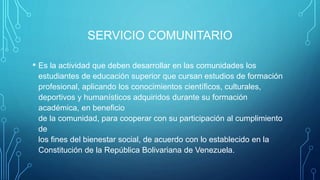 SERVICIO COMUNITARIO
• Es la actividad que deben desarrollar en las comunidades los
estudiantes de educación superior que cursan estudios de formación
profesional, aplicando los conocimientos científicos, culturales,
deportivos y humanísticos adquiridos durante su formación
académica, en beneficio
de la comunidad, para cooperar con su participación al cumplimiento
de
los fines del bienestar social, de acuerdo con lo establecido en la
Constitución de la República Bolivariana de Venezuela.
 