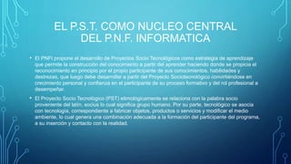 EL P.S.T. COMO NUCLEO CENTRAL
DEL P.N.F. INFORMATICA
• El PNFI propone el desarrollo de Proyectos Socio Tecnológicos como estrategia de aprendizaje
que permite la construcción del conocimiento a partir del aprender haciendo donde se propicia el
reconocimiento en principio por el propio participante de sus conocimientos, habilidades y
destrezas, que luego debe desarrollar a partir del Proyecto Sociotecnológico convirtiéndose en
crecimiento personal y confianza en el participante de su proceso formativo y del rol profesional a
desempeñar.
• El Proyecto Socio Tecnológico (PST) etimológicamente se relaciona con la palabra socio
proveniente del latín, socius lo cual significa grupo humano. Por su parte, tecnológico se asocia
con tecnología, correspondiente a fabricar objetos, productos o servicios y modificar el medio
ambiente, lo cual genera una combinación adecuada a la formación del participante del programa,
a su inserción y contacto con la realidad.
 