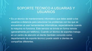 SOPORTE TECNICO A USUARIAS Y
USUARIOS
• Es un técnico de mantenimiento informático que debe asistir a los
usuarios a distancia para solucionar los problemas con los que se
encuentran al usar herramientas informáticas, especialmente cuando
la máquina no funciona. Este servicio se brinda en forma remota
(generalmente por teléfono). Cuando un técnico de soportes trabaja
en un centro de atención al cliente (también conocido como
departamento de soporte técnico) puede asistir a clientes de
compañías diferentes.
 