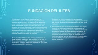 FUNDACION DEL IUTEB
• El 26 de enero fue un día muy importante para los
bolivarenses y para los venezolanos en general, tal día
como hoy, en el año 2001, fue inaugurado en la región el
primer instituto universitario de tecnología, el cual vino a
llenar un importante espacio educativo que estuvo por
décadas, vacío. Esta idea genial, producto del consenso del
gobierno del presidente Hugo Chávez, fue la respuesta a la
necesidad de contar con una institución de educación
superior que respondiera a la elevada población flotante y
creciente demanda estudiantil de la región.
El 01 de abril de 2002 con 487 alumnos, se dio inicio al
primer semestre académico, que culmino el 23 de julio. El
02 de septiembre con 180 nuevos estudiantes asignados
por la OPSU, comenzó el segundo semestre del 2002, para
una matrícula total 651 bachilleres.
En febrero de 2003, un total de 220 bachilleres se
incorporaron al IUTEB, para dar inicio al primer semestre de
ese año y el tercero en la historia académica de esta noble
institución
• Previamente se hizo un estudio de factibilidad en la región,
tomando en cuenta las necesidades profesionales, se
contabilizaron las ofertas y demandas del mercado laboral;
se investigó que tipo de ofertas académicas ofrecían las
instituciones de educación superior en la región y lo más
importante, cuáles eran los planes de desarrollo local,
regional y nacional tanto de la Corporación Venezolana de
Guayana (CVG), como de la Gobernación del Estado
Bolívar, entre otros
 