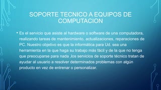 SOPORTE TECNICO A EQUIPOS DE
COMPUTACION
• Es el servicio que asiste al hardware o software de una computadora,
realizando tareas de mantenimiento, actualizaciones, reparaciones de
PC. Nuestro objetivo es que la informática para Ud. sea una
herramienta en la que haga su trabajo más fácil y de la que no tenga
que preocuparse para nada ,los servicios de soporte técnico tratan de
ayudar al usuario a resolver determinados problemas con algún
producto en vez de entrenar o personalizar.
 