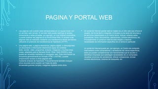 PAGINA Y PORTAL WEB
• Las páginas web pueden estar almacenadas en un equipo local o en
un servidor web remoto. El servidor web puede restringir el acceso
únicamente a redes privadas, por ejemplo, en una intranet corporativa,
o puede publicar las páginas en la World Wide Web. El acceso a las
páginas web es realizado mediante una transferencia desde servidores,
utilizando el protocolo de transferencia de hipertexto (HTTP).
• Una página web, o página electrónica, página digital, o ciberpáginaes
un documento o información electrónica capaz de contener
texto, sonido, video, programas, enlaces, imágenes y muchas otras
cosas, adaptada para la llamada World Wide Web (WWW) y que
puede ser accedida mediante un navegador web. Esta información se
encuentra generalmente en formato HTML o XHTML y puede
proporcionar acceso a otras páginas web
mediante enlaces de hipertexto. Frecuentemente también incluyen
otros recursos como pueden ser hojas de estilo
encascada guiones (scripts), imágenes digitales entre otros.
• Un portal de Internet (portal web en inglés) es un sitio web que ofrece al
usuario, de forma fácil e integrada, el acceso a una serie de recursos y
de servicios relacionados a un mismo tema. Incluye: enlaces webs,
buscadores, foros, documentos, aplicaciones, compra electrónica, etc.
Principalmente un portal en Internet está dirigido a resolver
necesidades de información específica de un tema en particular.
Un portal de Internet puede ser, por ejemplo, un Centro de contenido
intermediario entre compradores y vendedores de rubros específicos,
estos se pueden complementar con herramientas que le ayuden a
identificar empresas que satisfagan necesidades de un comprador,
visualizar anuncios de vendedores, ofrecer cotizaciones, brindar
correos electrónicos, motores de búsqueda, etc.
 
