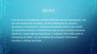 REDES
• Una red de computadoras (también llamada red de ordenadores, red
de comunicaciones de datos, red informática) es un conjunto
de equipos informáticos y software conectados entre sí por medio
de dispositivos físicos o inalámbricos que envían y reciben impulsos
eléctricos, ondas electromagnéticas o cualquier otro medio para el
transporte de datos, con la finalidad de compartir información,
recursos y ofrecer servicios.
 