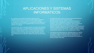 APLICACIONES Y SISTEMAS
INFORMATICOS
• En la ingeniería de software se denomina aplicación web a
aquellas herramientas que los usuarios pueden utilizar accediendo a
un servidor web a través de Internet o de una intranet mediante
un navegador. En otras palabras, es un programa que se codifica en un
lenguaje interpretable por los navegadores web en la que se confía la
ejecución al navegador.
• Las aplicaciones web son populares debido a lo práctico del navegador
web como cliente ligero, a la independencia del sistema operativo, así
como a la facilidad para actualizar y mantener aplicaciones web sin
distribuir e instalar software a miles de usuarios potenciales. Existen
aplicaciones como los correos web, wikis, blogs, tiendas en línea y la
propia Wikipedia que son ejemplos bastante conocidos de aplicaciones
web.
• Un sistema informático (SI) es un sistema que permite almacenar y
procesar información; es el conjunto de partes
interrelacionadas: hardware, software y personal informático. El
hardware incluye computadoras o cualquier tipo de dispositivo
electrónico, que consisten en procesadores, memoria, sistemas de
almacenamiento externo, etc. El software incluye al sistema
operativo, firmware y aplicaciones, siendo especialmente importante los
sistemas de gestión de bases de datos. Por último, el soporte humano
incluye al personal técnico que crean y mantienen el sistema (analistas,
programadores, operarios, etc.) y a los usuarios que lo utilizan.
• Los sistemas informáticos pasan por diferentes fases en su ciclo de
vida, desde la captura de requisitos hasta el mantenimiento. En la
actualidad se emplean numerosos sistemas informáticos en la
administración pública, por ejemplo, las operadoras de la policía, el
servicio al cliente, entre otras .
 
