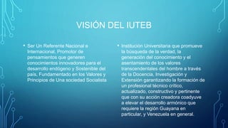 VISIÓN DEL IUTEB
• Ser Un Referente Nacional e
Internacional, Promotor de
pensamientos que generen
conocimientos innovadores para el
desarrollo endógeno y Sostenible del
país, Fundamentado en los Valores y
Principios de Una sociedad Socialista
• Institución Universitaria que promueve
la búsqueda de la verdad, la
generación del conocimiento y el
asentamiento de los valores
transcendentales del hombre a través
de la Docencia, Investigación y
Extensión garantizando la formación de
un profesional técnico crítico,
actualizado, constructivo y pertinente
que con su acción creadora coadyuve
a elevar el desarrollo armónico que
requiere la región Guayana en
particular, y Venezuela en general.
 