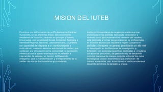 MISION DEL IUTEB
• Contribuir con la Formación de un Profesional de Carácter
Humanista, en las diferentes Áreas del conocimiento
atendiendo la Vocación, centrado en principio y Valores
Universales, con sensibilidad Social, Ambiental, Ecológica e
Identidad Regional, Nacional, Latinoamericana, y Caribeña
con capacidad de integrarse a un mundo pluripolar y
multicultural, prestando servicios educativos de calidad, que
conllevan a la Vinculación con la comunidad y a la creación
intelectual con la apertura de espacios de reflexión e
intercambio de saberes, en función del Desarrollo
endógeno para la Transformación y el mejoramiento de la
calidad de vida de los ciudadanos y ciudadanas.
Institución Universitaria de excelencia académica que
enmarcada en las políticas del Estado venezolano y
teniendo como eje fundamental el bienestar del hombre,
está destinada a formar las generaciones de profesionales
en el sector técnico que requiere la región Guayana en
particular y Venezuela en general, garantizando un alto nivel
de desempeño en las funciones de Investigación y
Extensión, con acciones específicas destinadas a vincularse
con el sector productivo, de gestión local y de desarrollo
comunal, para que de manera conjunta enfrentar los retos
tecnológicos y socio- económicos que promuevan de
manera sustentable y en armonía con el medio ambiente el
desarrollo armónico de la región y el país.
 