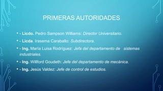 PRIMERAS AUTORIDADES
• - Licdo. Pedro Sampson Williams: Director Universitario.
• - Licda. Irasema Caraballo: Subdirectora.
• - Ing. María Luisa Rodríguez: Jefa del departamento de sistemas
industriales.
• - Ing. Willford Goudeth: Jefe del departamento de mecánica.
• - Ing. Jesús Valdez: Jefe de control de estudios.
 