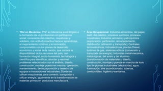 • TSU en Mecánica: PNF en Mecánica está dirigido a
la formación de un profesional con pertinencia
social, consciente del colectivo, respetuoso y
solidario, con actitud proactiva hacia el aprendizaje,
el mejoramiento continuo y la innovación,
comprometido con los planes de desarrollo
económico y social de la nación, que conoce la
disponibilidad de los recursos del país, con
formación integral, socio-humanista, tecnológica y
científica para identificar, abordar y resolver
problemas relacionados con el análisis, diseño,
construcción, montaje puesta en marcha, operación,
mantenimiento, desincorporación y desecho de
equipos e instalaciones industriales; Donde se
utilicen maquinarias para convertir, transportar y
utilizar energía, igualmente en la transformación de
materias primas en productos manufactura.
• Área Ocupacional: Industria alimenticia, del papel,
textil, del plástico, procesos químicos, procesos
industriales; Industria petrolera y petroquímica
(exploración, perforación, almacenamiento,
distribución, refinación y transporte); Centrales
termoeléctricas, hidroeléctricas, plantas Diesel,
turbinas de gas, sistemas eólicos (conversión y
transporte de energía); Industrias metal-mecánica,
metalúrgicas, del acero y del aluminio
(transformación de materiales), diseño,
construcción, montaje y puesta en marcha de todo
tipo de plantas industriales (electricidad, agua,
iluminación, aire acondicionado, tuberías,
combustibles, higiénico-sanitarios.
 