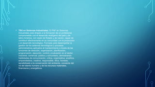 • TSU en Sistemas Industriales: El PNF en Sistemas
Industriales está dirigido a la formación de un profesional
comprometido con el desarrollo endógeno del país y de
latino América, con visión de Estado y de nación, capaz de
contribuir efectivamente en su comunidad con la producción
y el desarrollo tecnológico. Formado para desempeñar la
gestión de los sistemas tecnológicos y procesos
administrativos aplicados al mantenimiento a través de las
funciones de dirección, organización, planificación,
programación, ejecución, control y evaluación en el sector
industrial, comercial, público y comunitario, demostrando
habilidades de comunicación, crítica, organizativa, analítica,
emprendedora, creativa, responsable, ética, honesta,
sensibilizado a la conservación del ambiente, consiente del
rol del talento humano y de los recursos materiales,
financieros y energéticos.
 