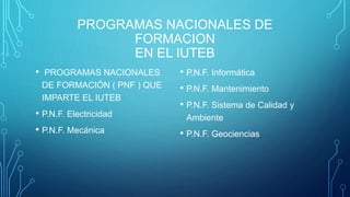 PROGRAMAS NACIONALES DE
FORMACION
EN EL IUTEB
• PROGRAMAS NACIONALES
DE FORMACIÓN ( PNF ) QUE
IMPARTE EL IUTEB
• P.N.F. Electricidad
• P.N.F. Mecánica
• P.N.F. Informática
• P.N.F. Mantenimiento
• P.N.F. Sistema de Calidad y
Ambiente
• P.N.F. Geociencias
 